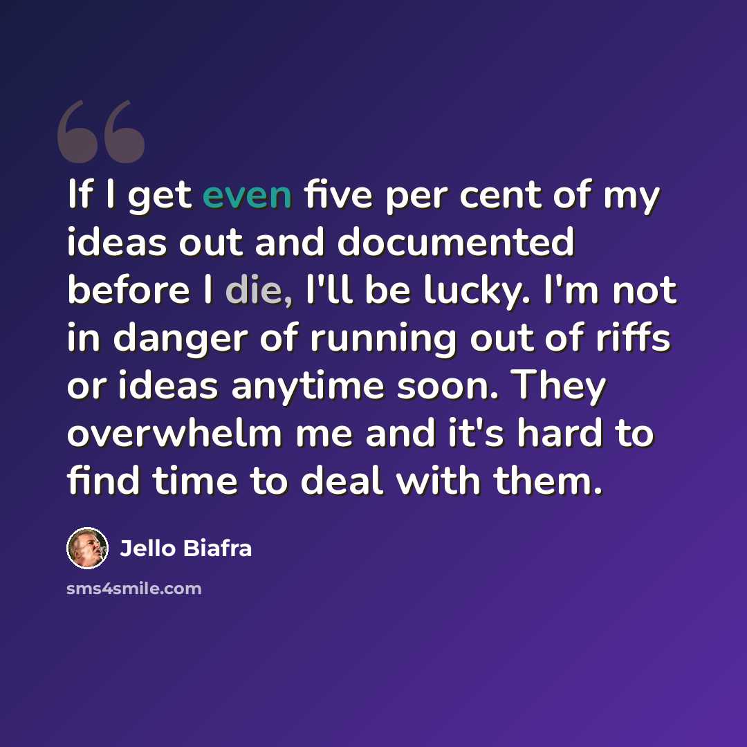 “If I get even five per cent of my ideas out and documented before I die, I'll be lucky. I'm not in danger of running out of riffs or ideas anytime soon. They overwhelm me and it's hard to find time to deal with them.” quote by Jello Biafra