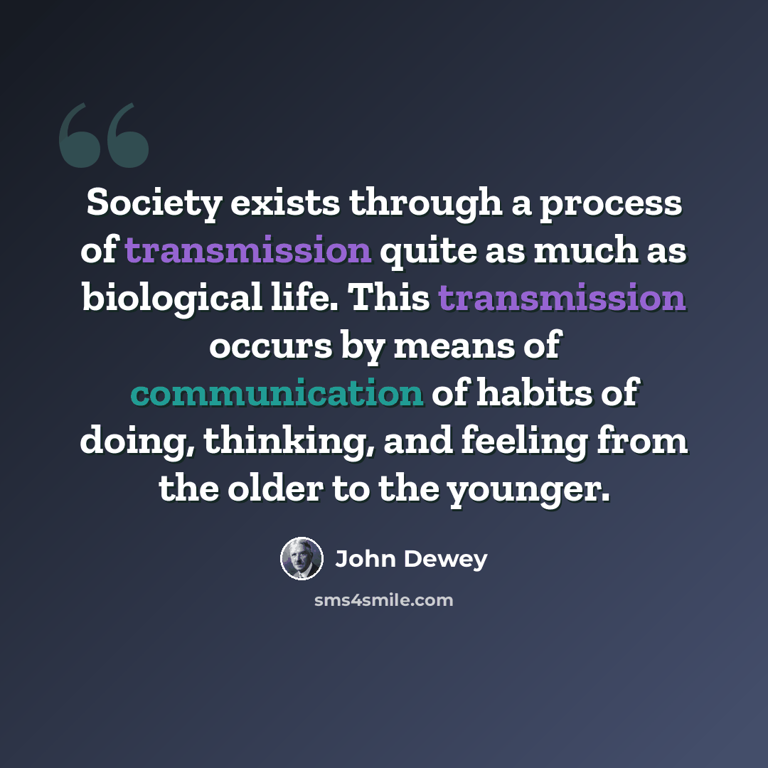 “Society exists through a process of transmission quite as much as biological life. This transmission occurs by means of communication of habits of doing, thinking, and feeling from the older to the younger.” quote by John Dewey