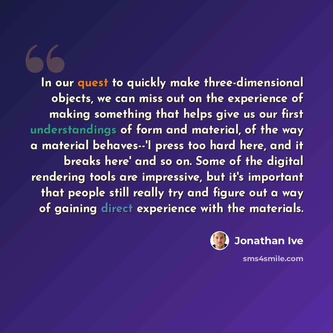 “In our quest to quickly make three-dimensional objects, we can miss out on the experience of making something that helps give us our first understandings of form and material, of the way a material behaves--'I press too hard here, and it breaks here' and so on. Some of the digital rendering tools…” quote by Jonathan Ive