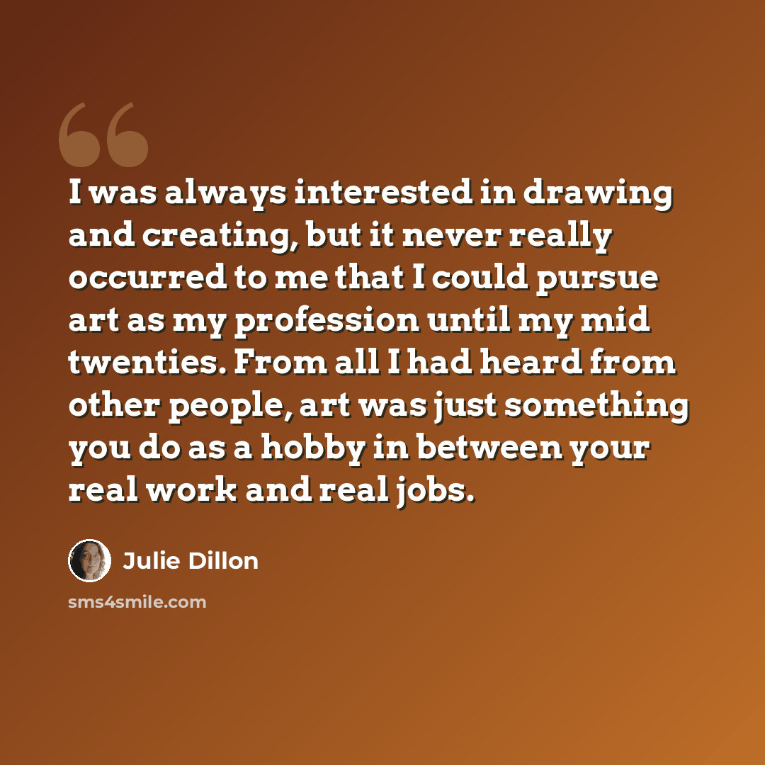 “I was always interested in drawing and creating, but it never really occurred to me that I could pursue art as my profession until my mid twenties. From all I had heard from other people, art was just something you do as a hobby in between your real work and real jobs.” quote by Julie Dillon