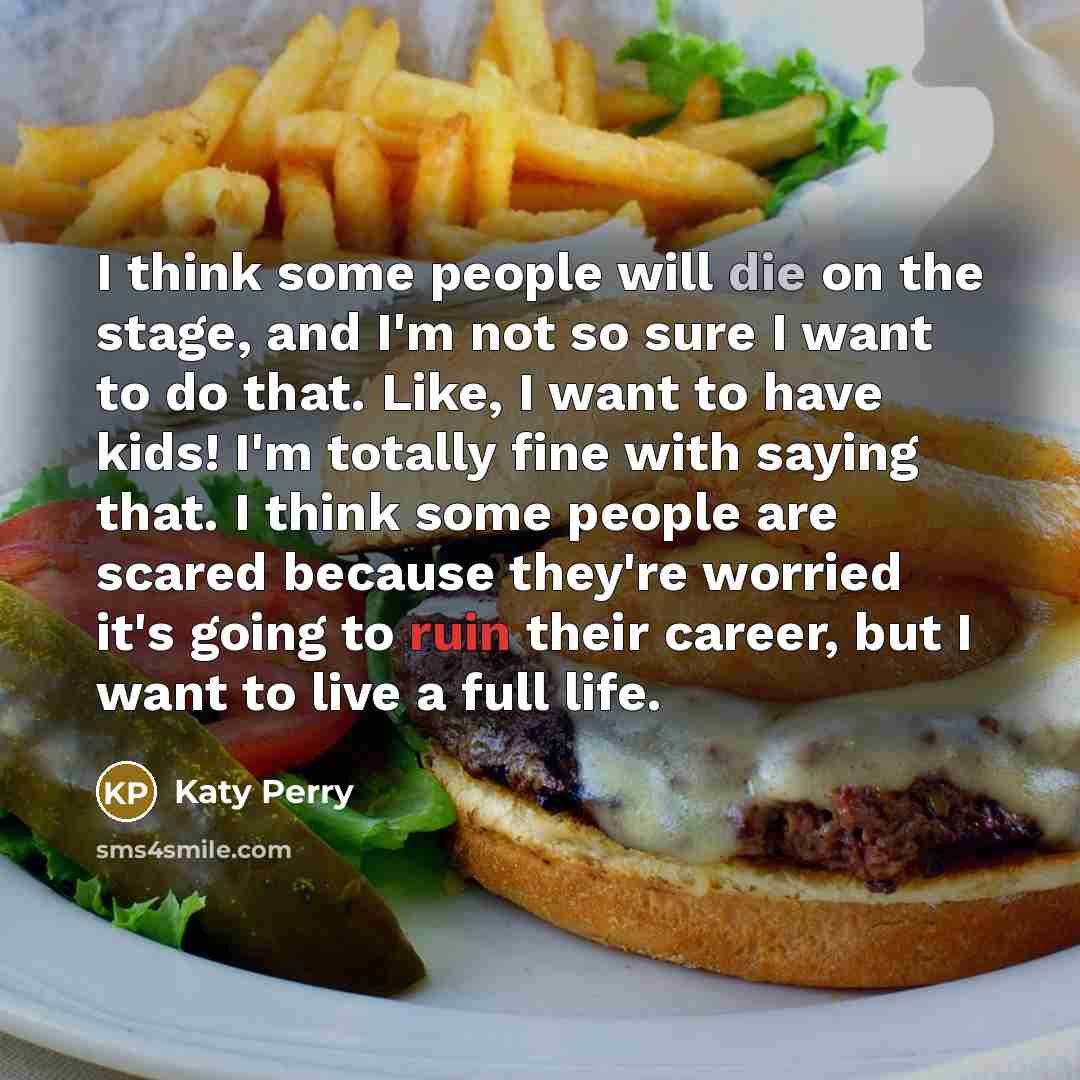 “I think some people will die on the stage, and I'm not so sure I want to do that. Like, I want to have kids! I'm totally fine with saying that. I think some people are scared because they're worried it's going to ruin their career, but I want to live a full life.” quote by Katy Perry