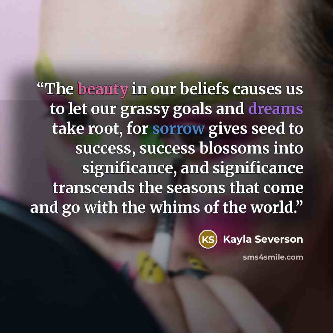 “The beauty in our beliefs causes us to let our grassy goals and dreams take root, for sorrow gives seed to success, success blossoms into significance, and significance transcends the seasons that come and go with the whims of the world.” quote by Kayla Severson