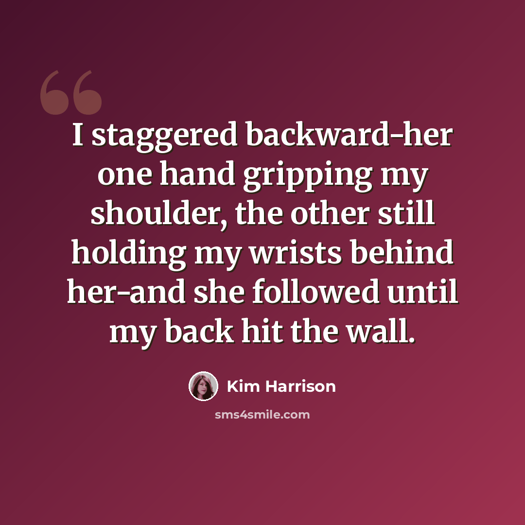 “I staggered backward-her one hand gripping my shoulder, the other still holding my wrists behind her-and she followed until my back hit the wall.” quote by Kim Harrison