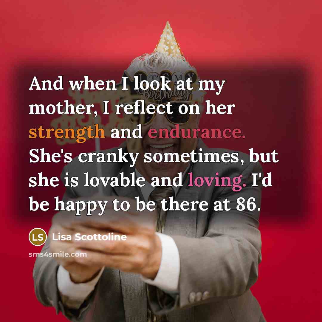 “And when I look at my mother, I reflect on her strength and endurance. She's cranky sometimes, but she is lovable and loving. I'd be happy to be there at 86.” quote by Lisa Scottoline