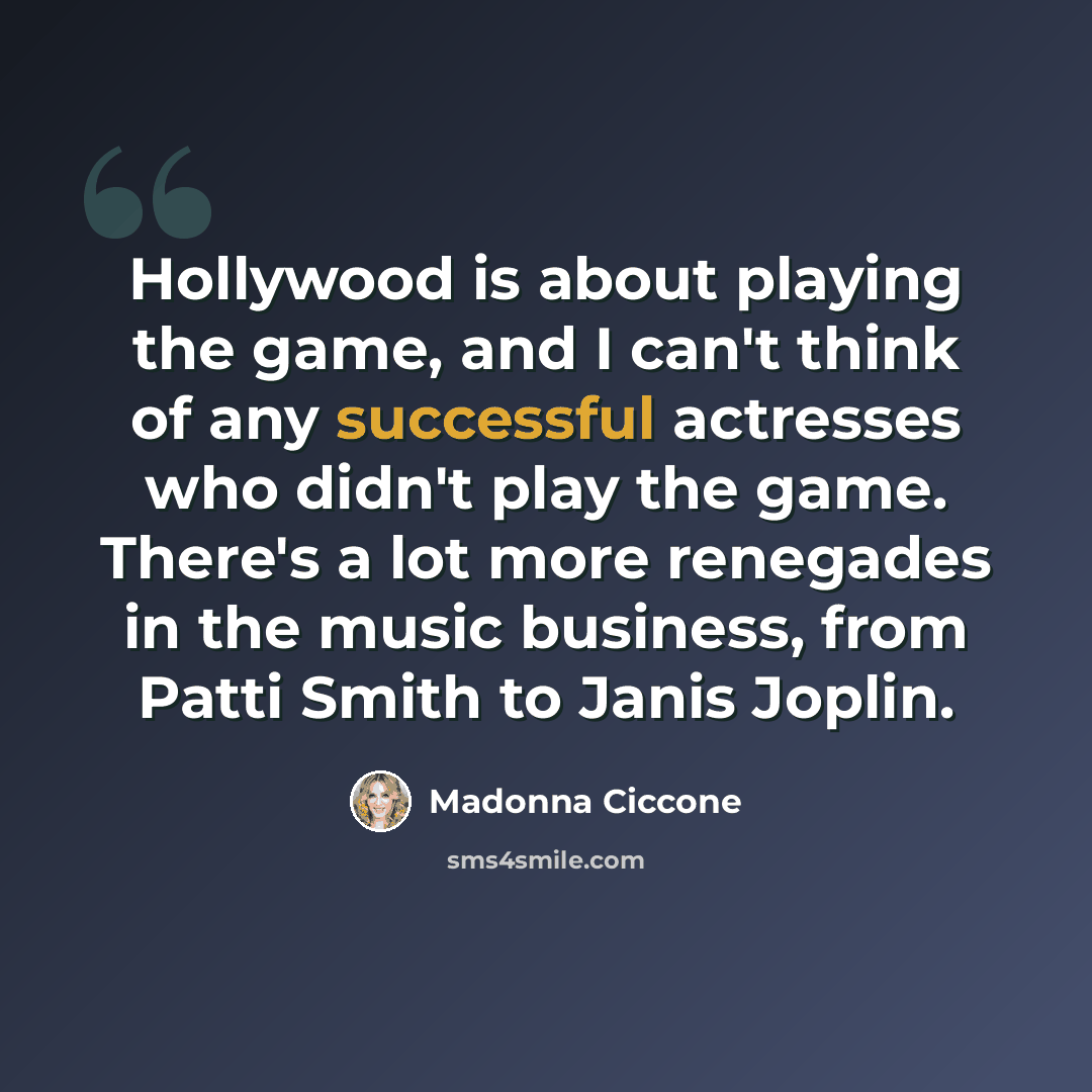 “Hollywood is about playing the game, and I can't think of any successful actresses who didn't play the game. There's a lot more renegades in the music business, from Patti Smith to Janis Joplin.” quote by Madonna Ciccone
