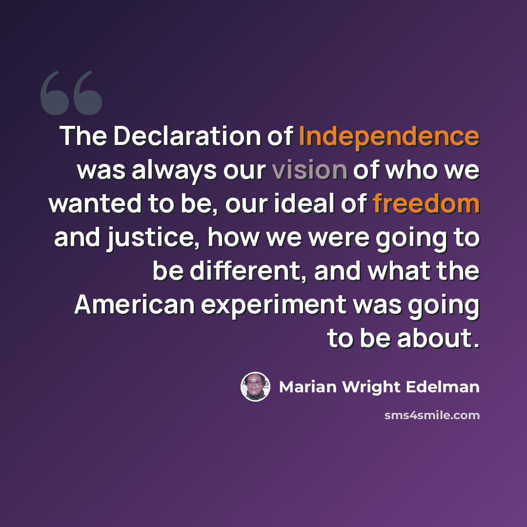 “The Declaration of Independence was always our vision of who we wanted to be, our ideal of freedom and justice, how we were going to be different, and what the American experiment was going to be about.” quote by Marian Wright Edelman