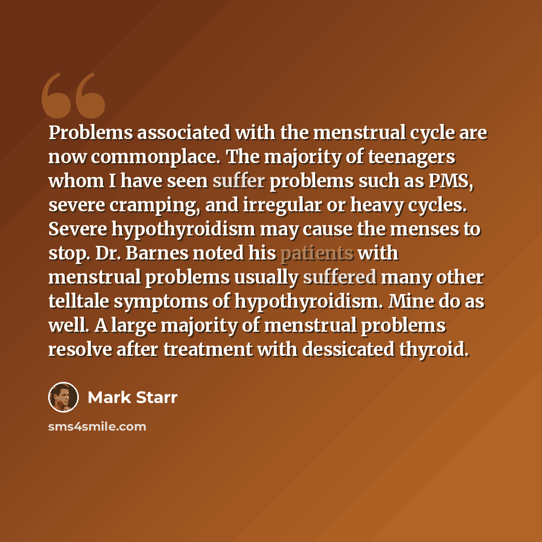 “Problems associated with the menstrual cycle are now commonplace. The majority of teenagers whom I have seen suffer problems such as PMS, severe cramping, and irregular or heavy cycles. Severe hypothyroidism may cause the menses to stop. Dr. Barnes noted his patients with menstrual problems…” quote by Mark Starr