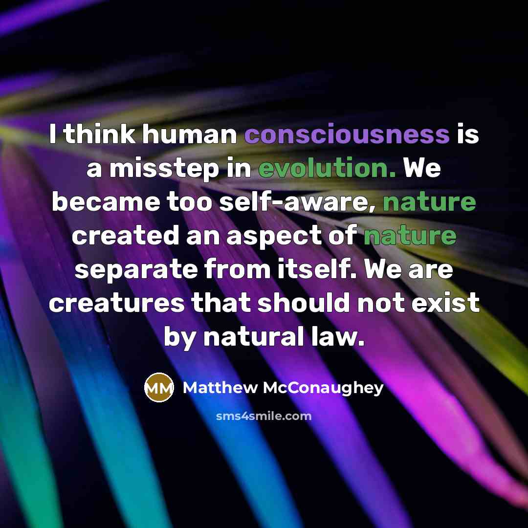 “I think human consciousness is a misstep in evolution. We became too self-aware, nature created an aspect of nature separate from itself. We are creatures that should not exist by natural law.” quote by Matthew McConaughey