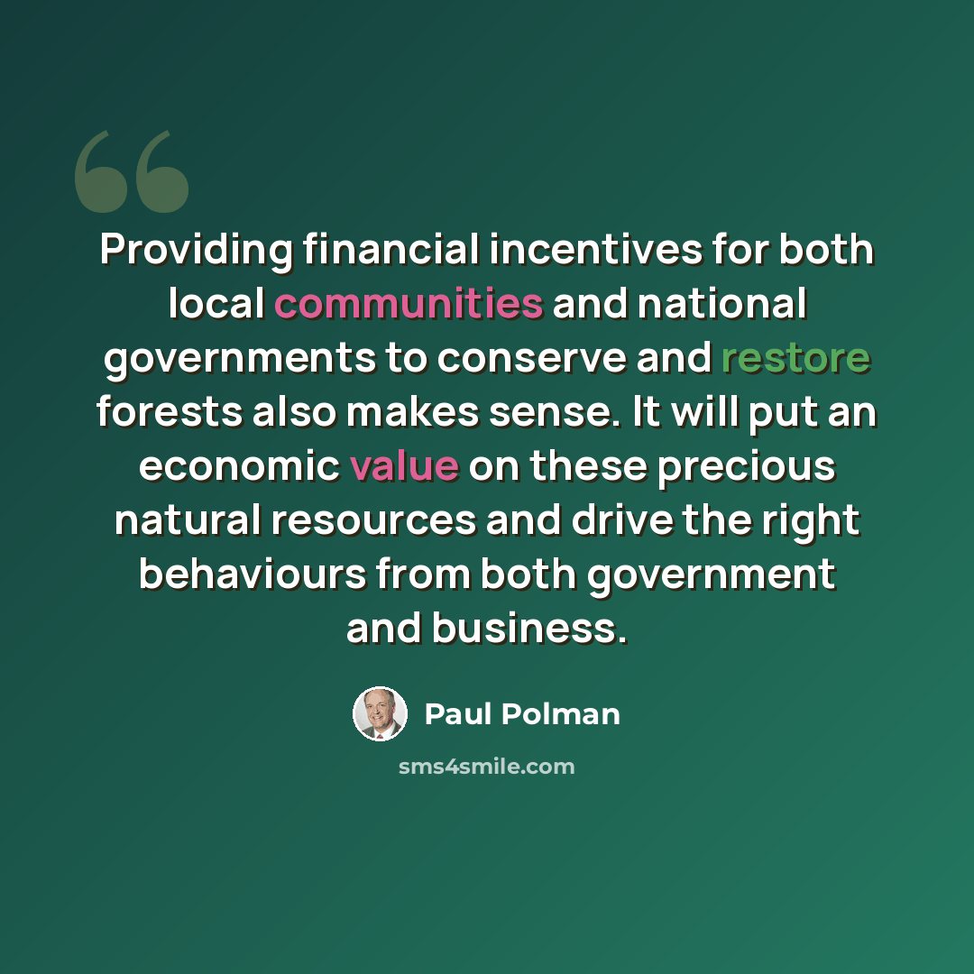 “Providing financial incentives for both local communities and national governments to conserve and restore forests also makes sense. It will put an economic value on these precious natural resources and drive the right behaviours from both government and business.” quote by Paul Polman