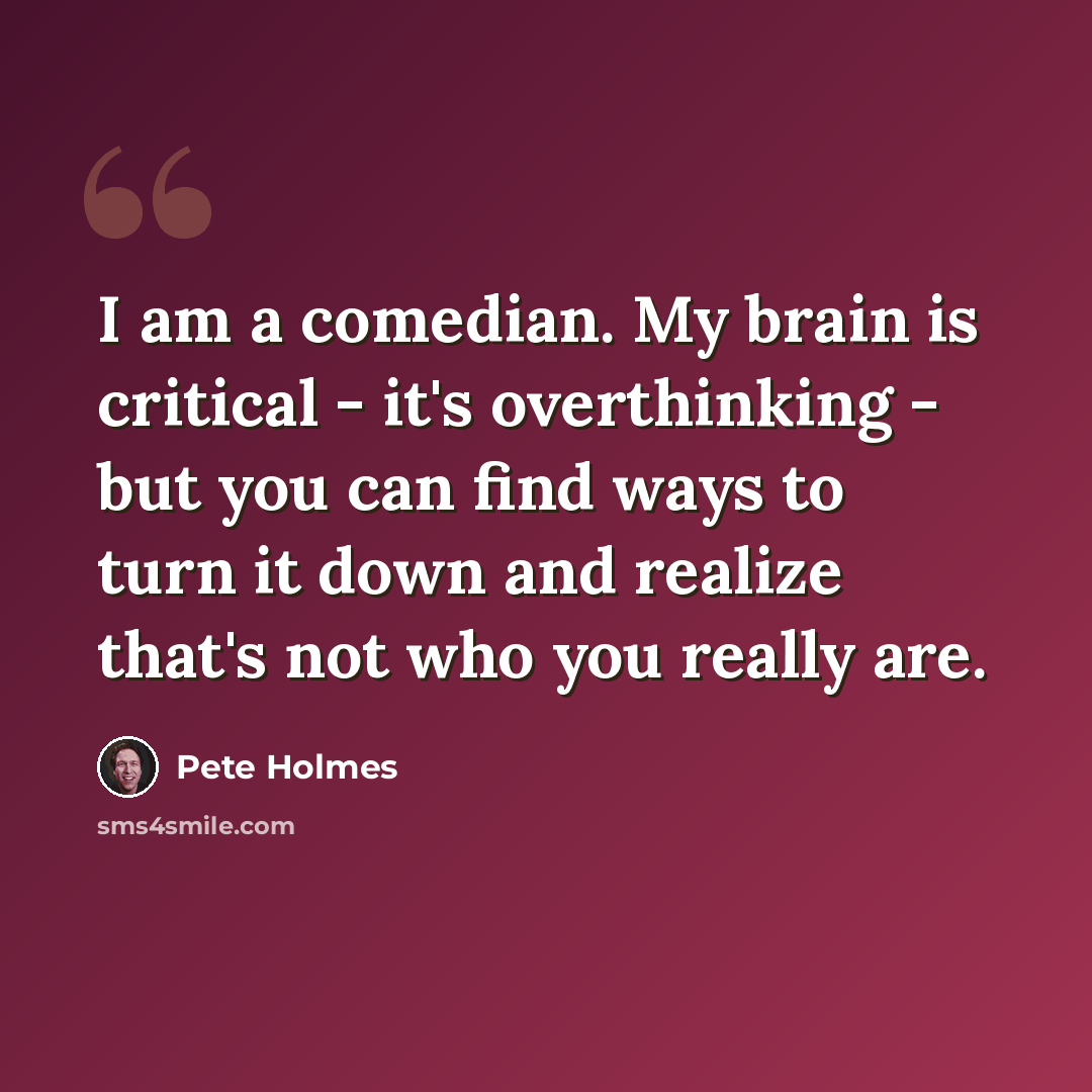 “I am a comedian. My brain is critical - it's overthinking - but you can find ways to turn it down and realize that's not who you really are.” quote by Pete Holmes
