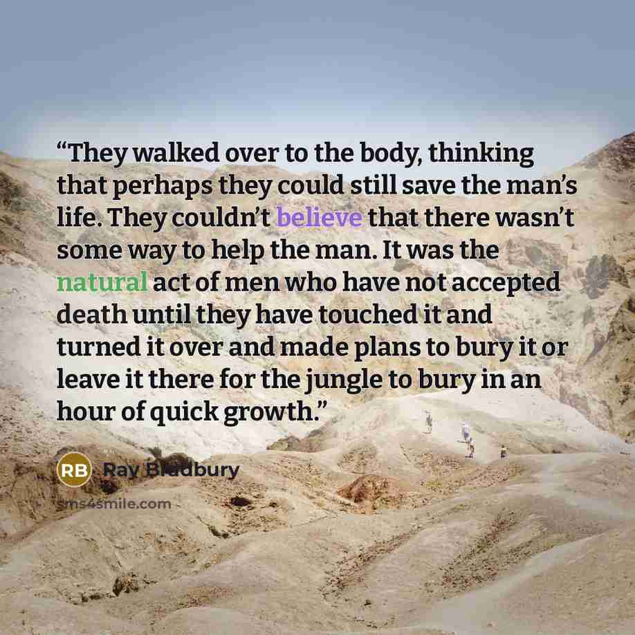 “They walked over to the body, thinking that perhaps they could still save the man’s life. They couldn’t believe that there wasn’t some way to help the man. It was the natural act of men who have not accepted death until they have touched it and turned it over and made plans to bury it or leave it…” quote by Ray Bradbury