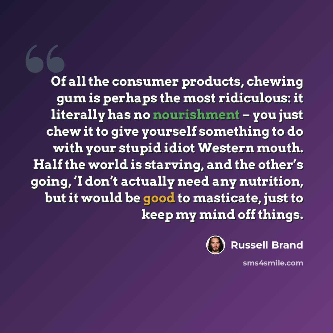 “Of all the consumer products, chewing gum is perhaps the most ridiculous: it literally has no nourishment – you just chew it to give yourself something to do with your stupid idiot Western mouth. Half the world is starving, and the other’s going, ‘I don’t actually need any nutrition, but it would…” quote by Russell Brand