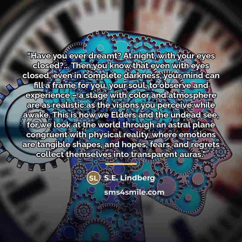 “Have you ever dreamt? At night, with your eyes closed?... Then you know that even with eyes closed, even in complete darkness, your mind can fill a frame for you, your soul, to observe and experience – a stage with color and atmosphere are as realistic as the visions you perceive while awake. This…” quote by S.E. Lindberg