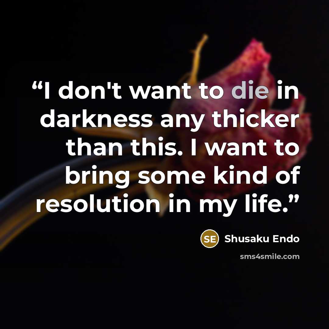“I don't want to die in darkness any thicker than this. I want to bring some kind of resolution in my life.” quote by Shusaku Endo