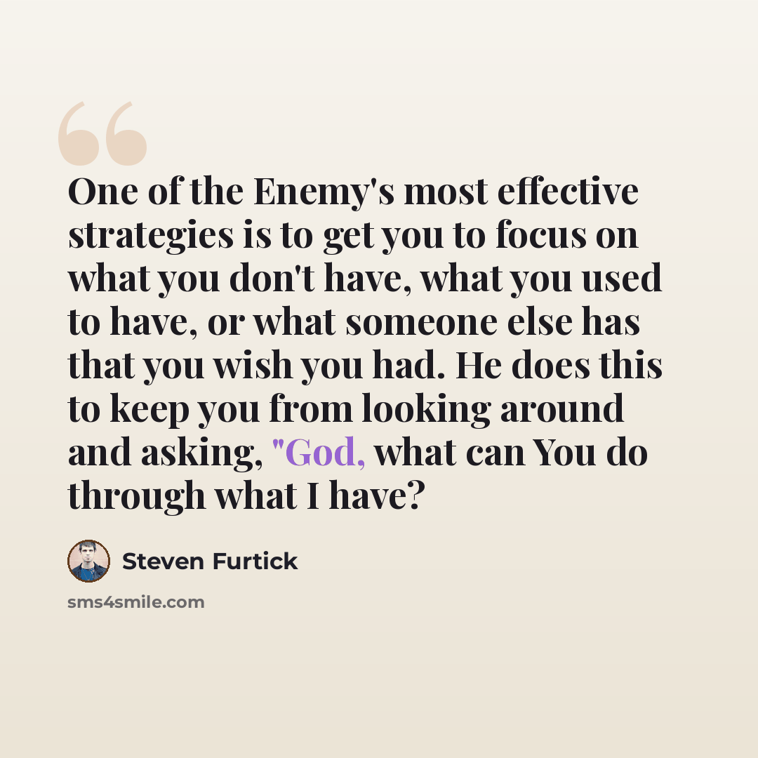 “One of the Enemy's most effective strategies is to get you to focus on what you don't have, what you used to have, or what someone else has that you wish you had. He does this to keep you from looking around and asking, "God, what can You do through what I have?” quote by Steven Furtick