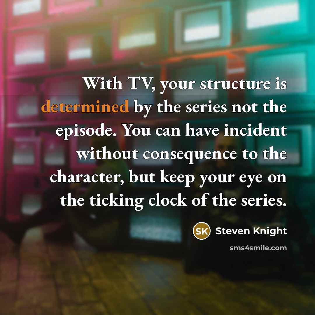 “With TV, your structure is determined by the series not the episode. You can have incident without consequence to the character, but keep your eye on the ticking clock of the series.” quote by Steven Knight