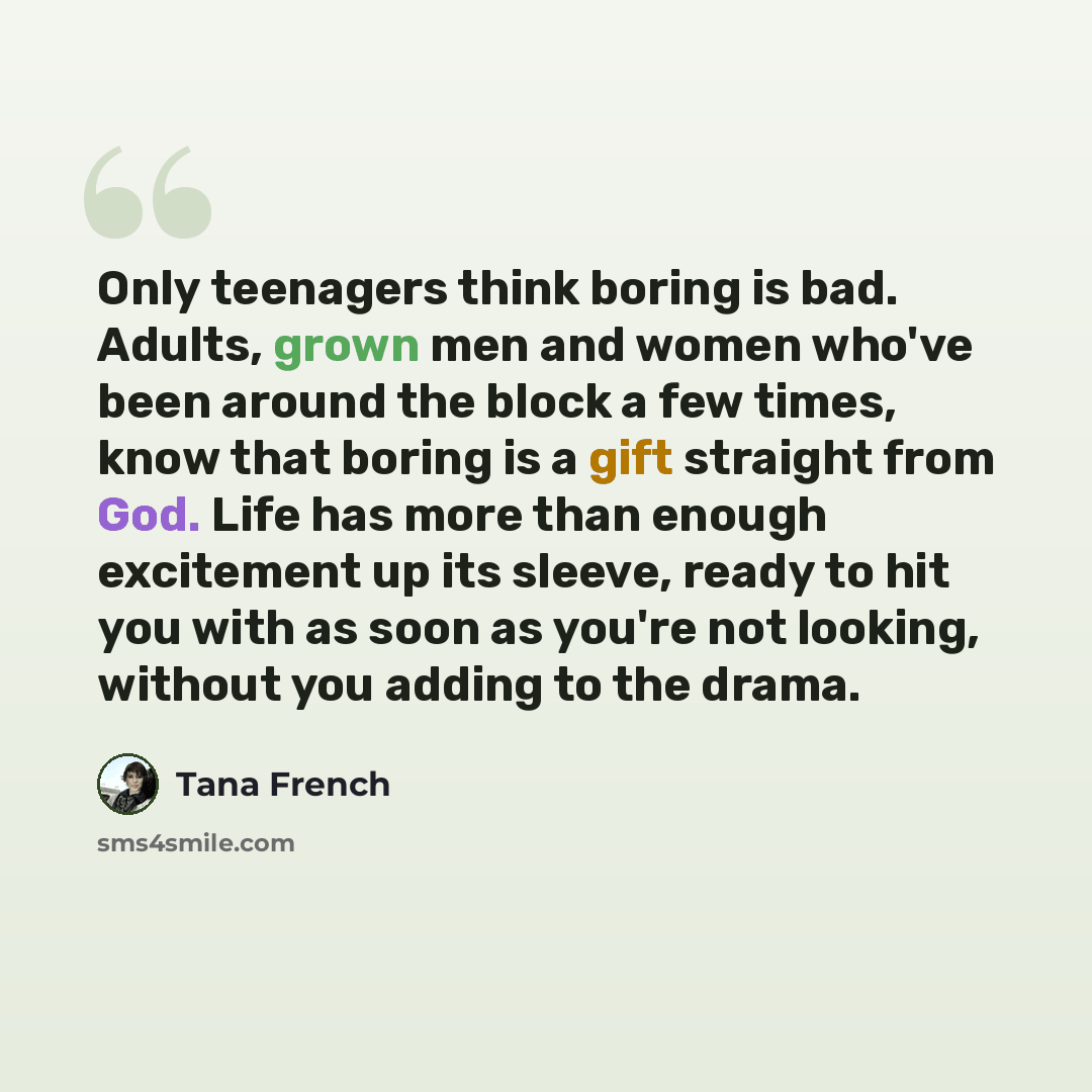 “Only teenagers think boring is bad. Adults, grown men and women who've been around the block a few times, know that boring is a gift straight from God. Life has more than enough excitement up its sleeve, ready to hit you with as soon as you're not looking, without you adding to the drama.” quote by Tana French