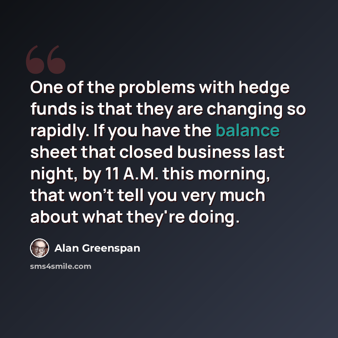 “One of the problems with hedge funds is that they are changing so rapidly. If you have the balance sheet that closed business last night, by 11 A.M. this morning, that won't tell you very much about what they're doing.” quote by Alan Greenspan