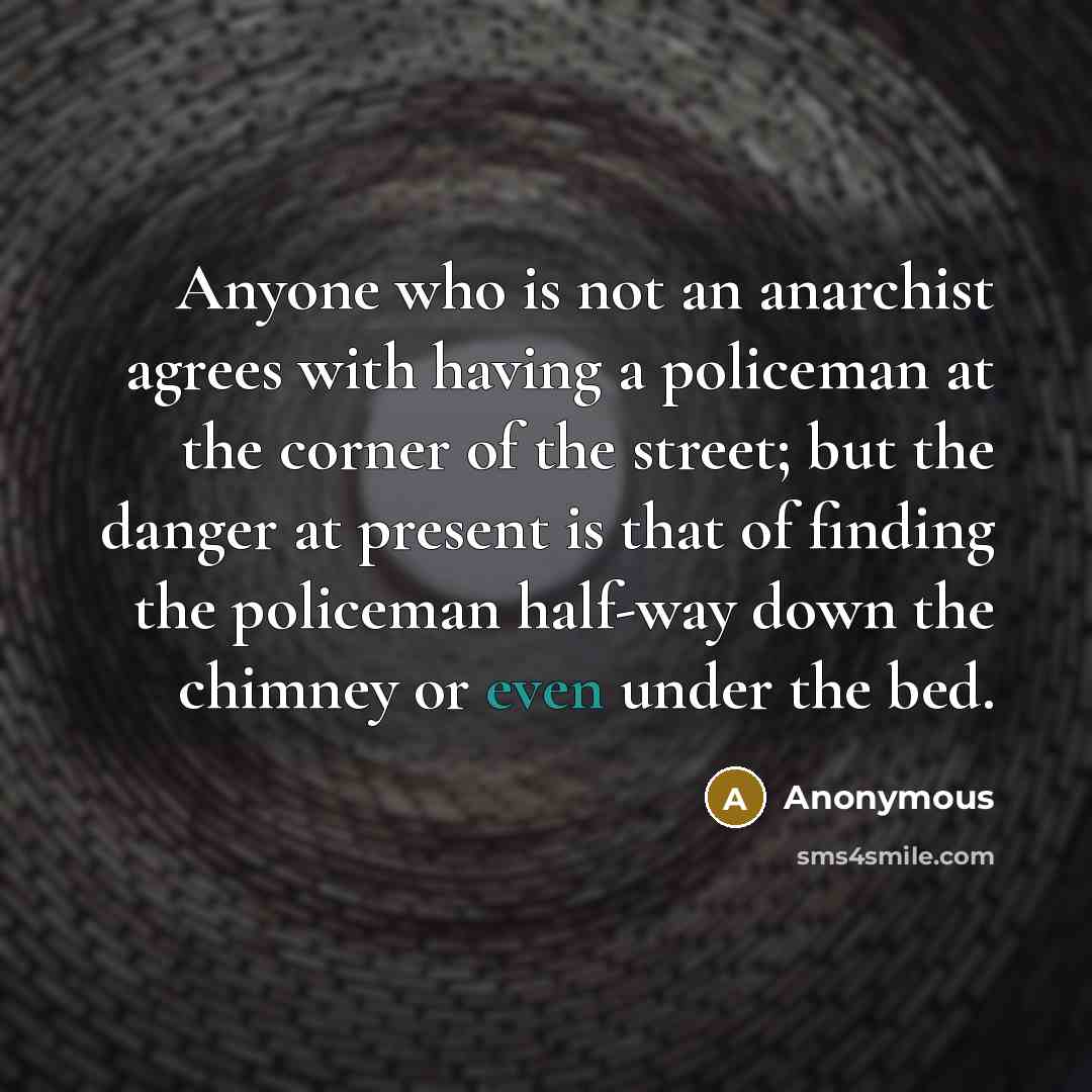 “Anyone who is not an anarchist agrees with having a policeman at the corner of the street; but the danger at present is that of finding the policeman half-way down the chimney or even under the bed.” quote by Anonymous