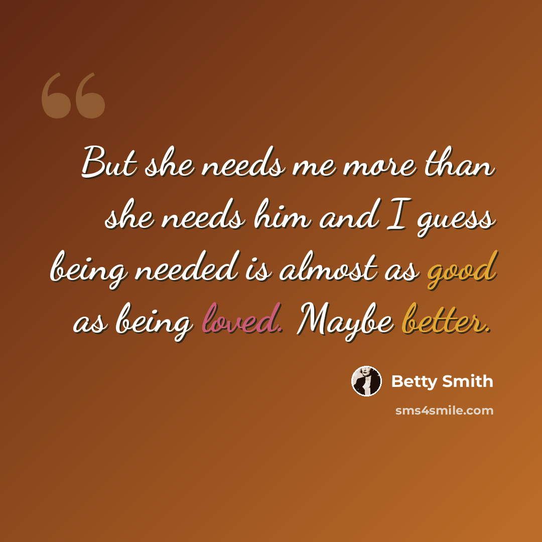 “But she needs me more than she needs him and I guess being needed is almost as good as being loved. Maybe better.” quote by Betty Smith