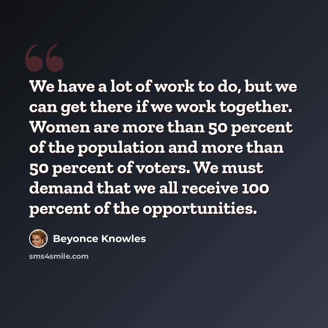 “We have a lot of work to do, but we can get there if we work together. Women are more than 50 percent of the population and more than 50 percent of voters. We must demand that we all receive 100 percent of the opportunities.” quote by Beyonce Knowles