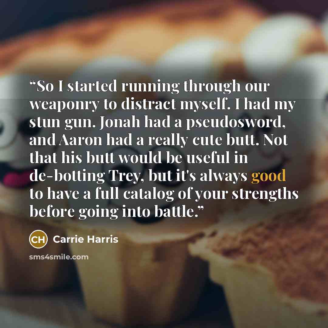 “So I started running through our weaponry to distract myself. I had my stun gun. Jonah had a pseudosword, and Aaron had a really cute butt. Not that his butt would be useful in de-botting Trey, but it's always good to have a full catalog of your strengths before going into battle.” quote by Carrie Harris