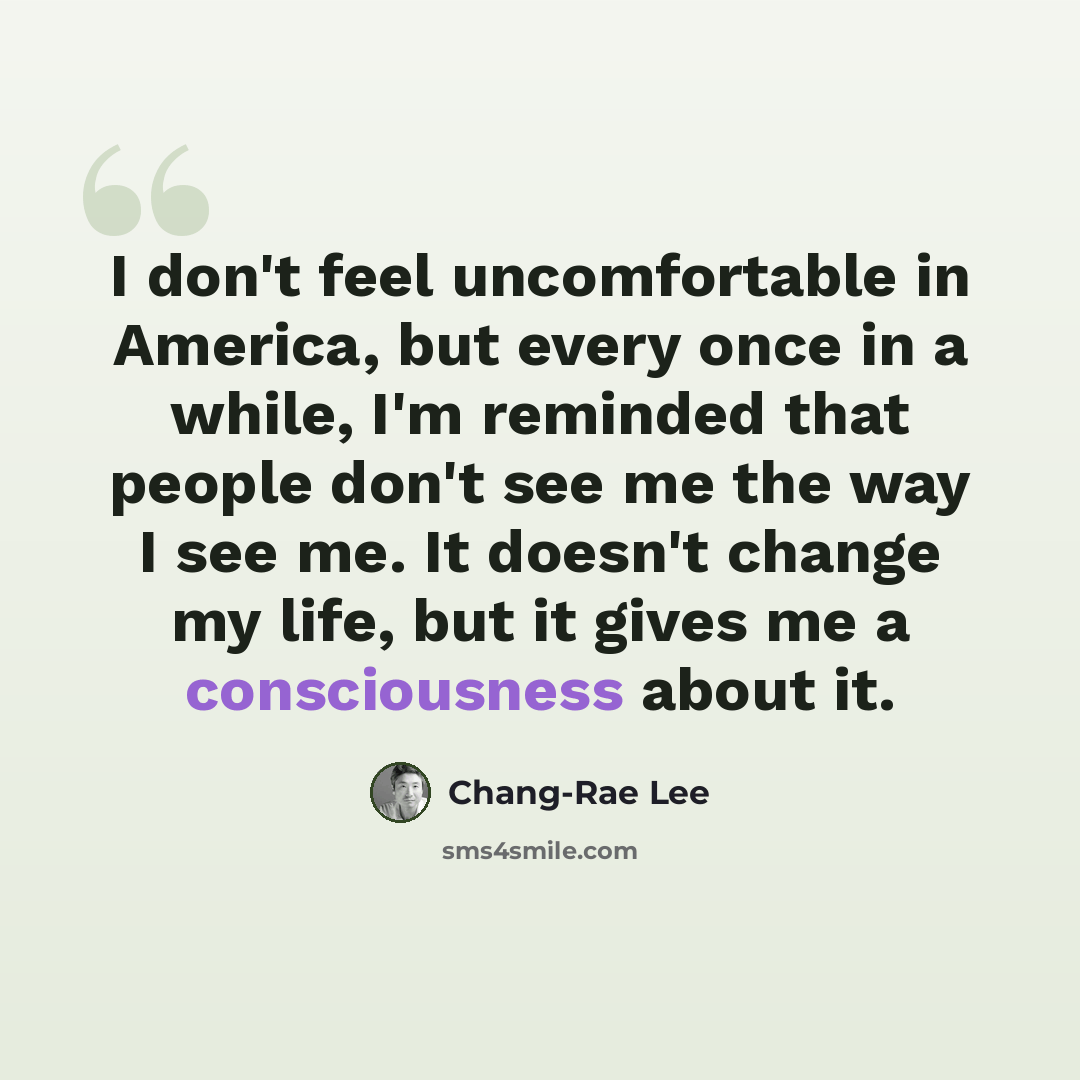 “I don't feel uncomfortable in America, but every once in a while, I'm reminded that people don't see me the way I see me. It doesn't change my life, but it gives me a consciousness about it.” quote by Chang-Rae Lee