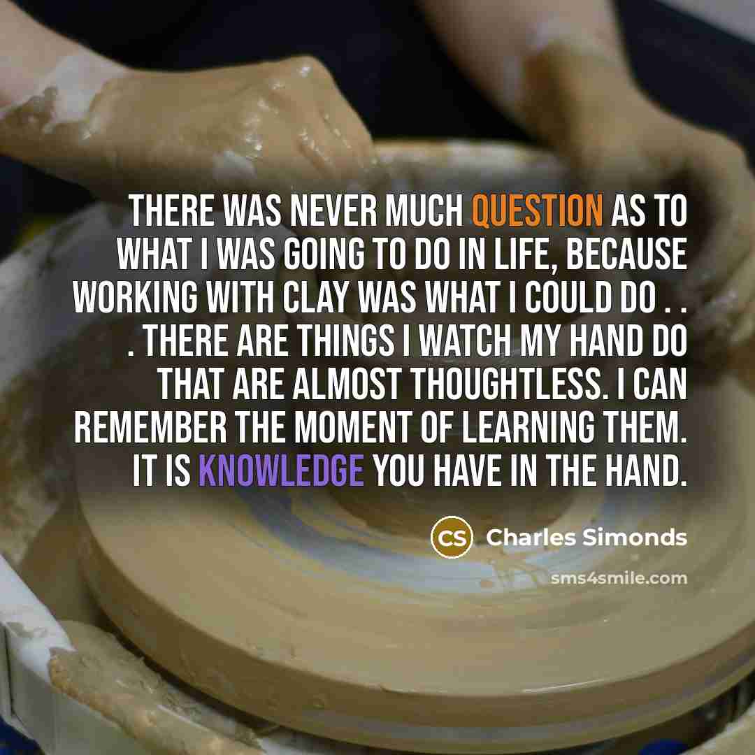 “There was never much question as to what I was going to do in life, because working with clay was what I could do . . . there are things I watch my hand do that are almost thoughtless. I can remember the moment of learning them. It is knowledge you have in the hand.” quote by Charles Simonds