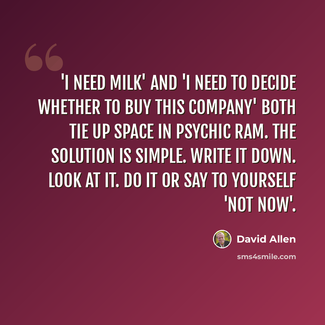 “'I need milk' and 'I need to decide whether to buy this company' both tie up space in psychic RAM. The solution is simple. Write it down. Look at it. Do it or say to yourself 'not now'.” quote by David Allen