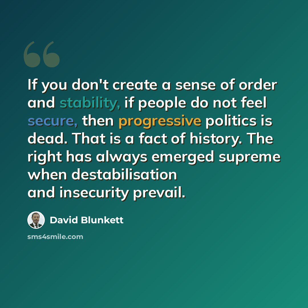 “If you don't create a sense of order and stability, if people do not feel secure, then progressive politics is dead. That is a fact of history. The right has always emerged supreme when destabilisation and insecurity prevail.” quote by David Blunkett