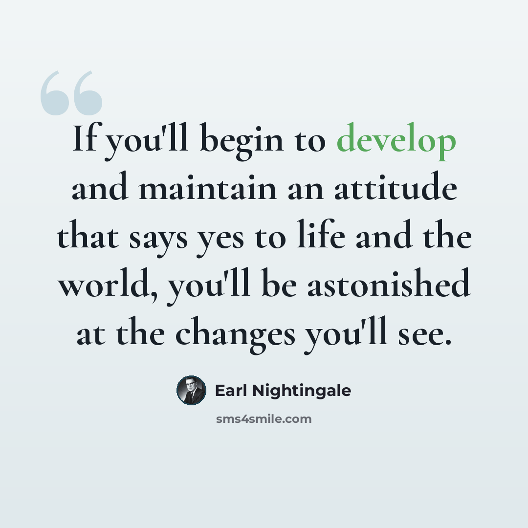 “If you'll begin to develop and maintain an attitude that says yes to life and the world, you'll be astonished at the changes you'll see.” quote by Earl Nightingale