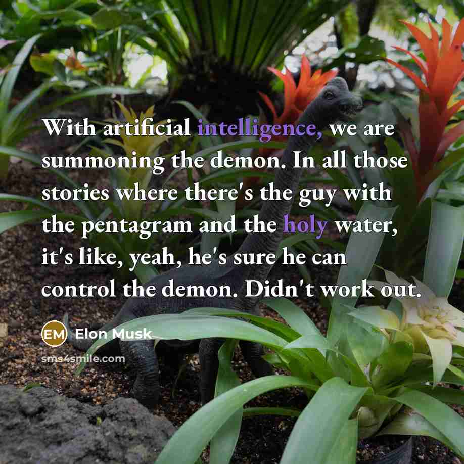 “With artificial intelligence, we are summoning the demon. In all those stories where there's the guy with the pentagram and the holy water, it's like, yeah, he's sure he can control the demon. Didn't work out.” quote by Elon Musk