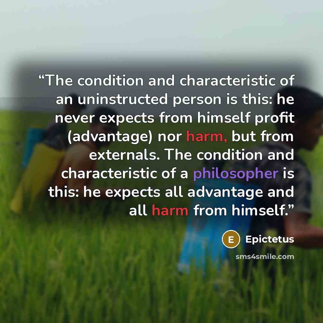 “The condition and characteristic of an uninstructed person is this: he never expects from himself profit (advantage) nor harm, but from externals. The condition and characteristic of a philosopher is this: he expects all advantage and all harm from himself.” quote by Epictetus