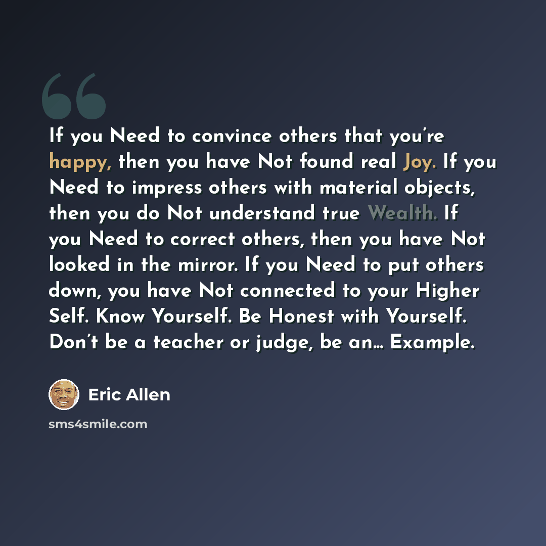 “If you Need to convince others that you’re happy, then you have Not found real Joy. If you Need to impress others with material objects, then you do Not understand true Wealth. If you Need to correct others, then you have Not looked in the mirror. If you Need to put others down, you have Not…” quote by Eric Allen