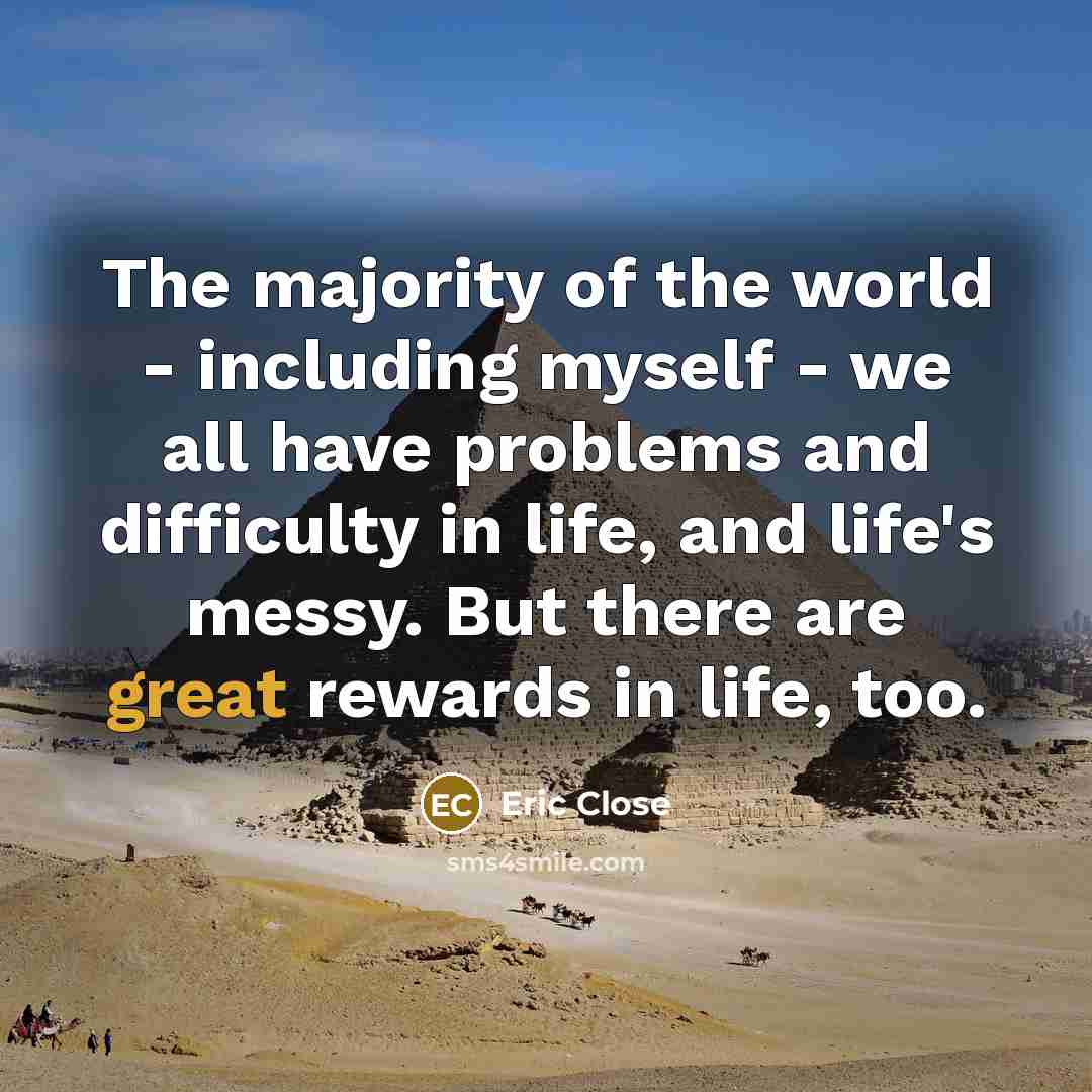 “The majority of the world - including myself - we all have problems and difficulty in life, and life's messy. But there are great rewards in life, too.” quote by Eric Close