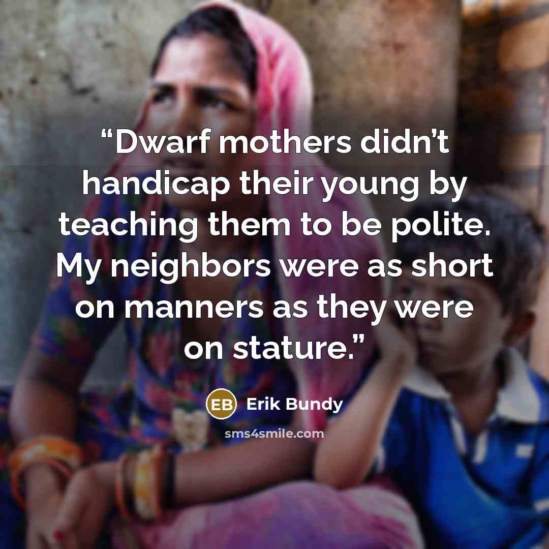 “Dwarf mothers didn’t handicap their young by teaching them to be polite. My neighbors were as short on manners as they were on stature.” quote by Erik Bundy