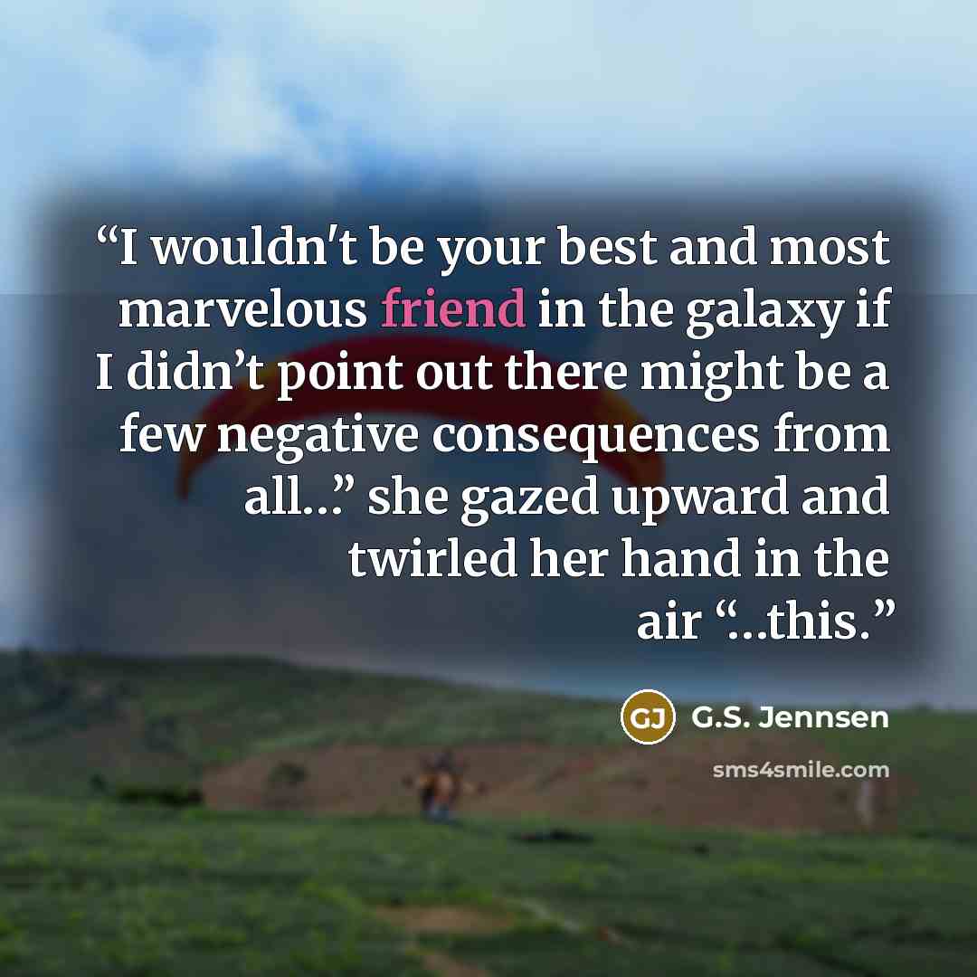 “I wouldn't be your best and most marvelous friend in the galaxy if I didn’t point out there might be a few negative consequences from all…” she gazed upward and twirled her hand in the air “…this.” quote by G.S. Jennsen