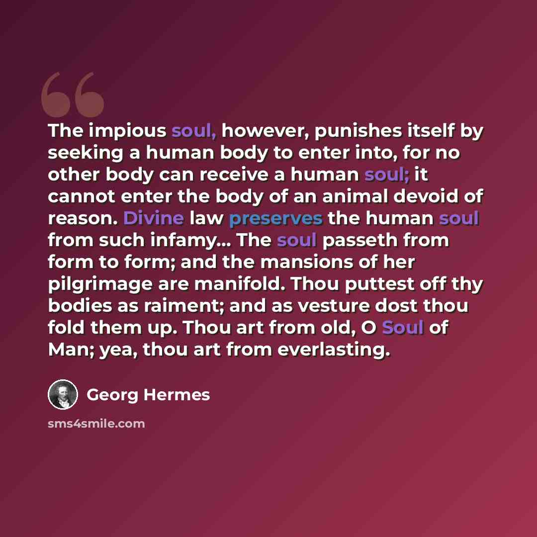 “The impious soul, however, punishes itself by seeking a human body to enter into, for no other body can receive a human soul; it cannot enter the body of an animal devoid of reason. Divine law preserves the human soul from such infamy... The soul passeth from form to form; and the mansions of her…” quote by Georg Hermes