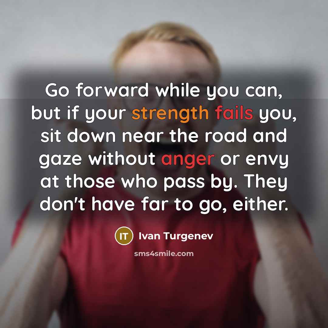 “Go forward while you can, but if your strength fails you, sit down near the road and gaze without anger or envy at those who pass by. They don't have far to go, either.” quote by Ivan Turgenev
