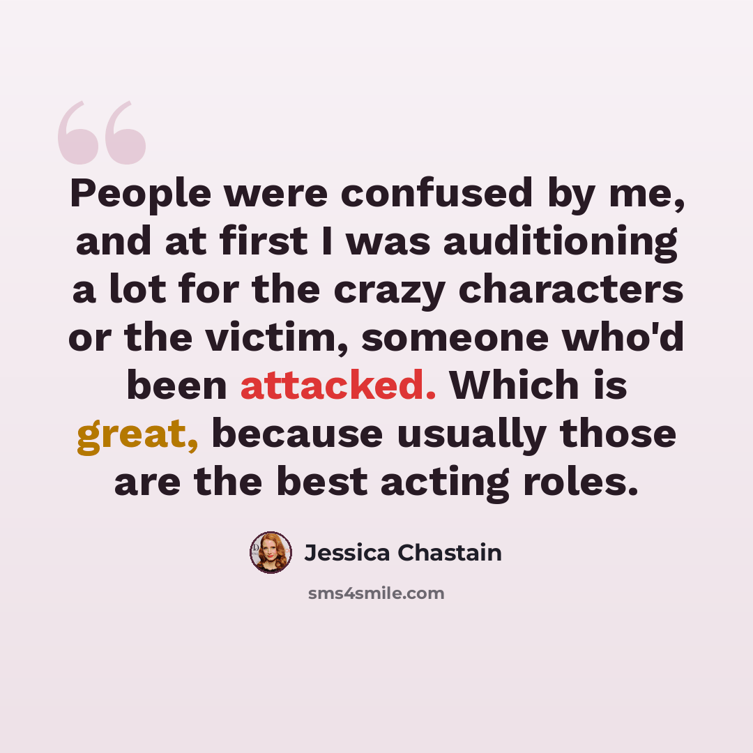 “People were confused by me, and at first I was auditioning a lot for the crazy characters or the victim, someone who'd been attacked. Which is great, because usually those are the best acting roles.” quote by Jessica Chastain