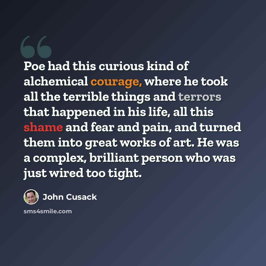 “Poe had this curious kind of alchemical courage, where he took all the terrible things and terrors that happened in his life, all this shame and fear and pain, and turned them into great works of art. He was a complex, brilliant person who was just wired too tight.” quote by John Cusack