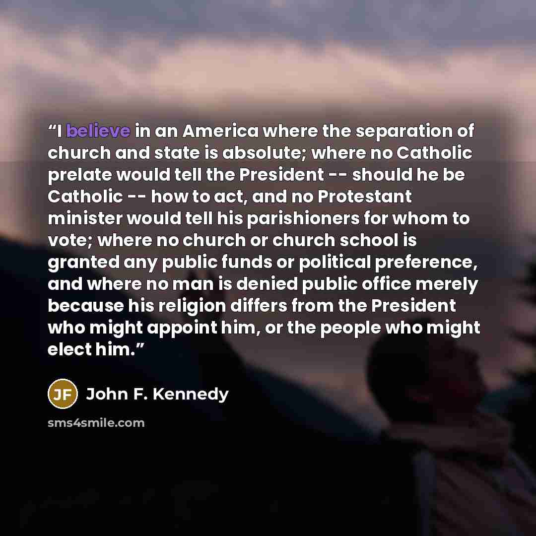“I believe in an America where the separation of church and state is absolute; where no Catholic prelate would tell the President -- should he be Catholic -- how to act, and no Protestant minister would tell his parishioners for whom to vote; where no church or church school is granted any public…” quote by John F. Kennedy