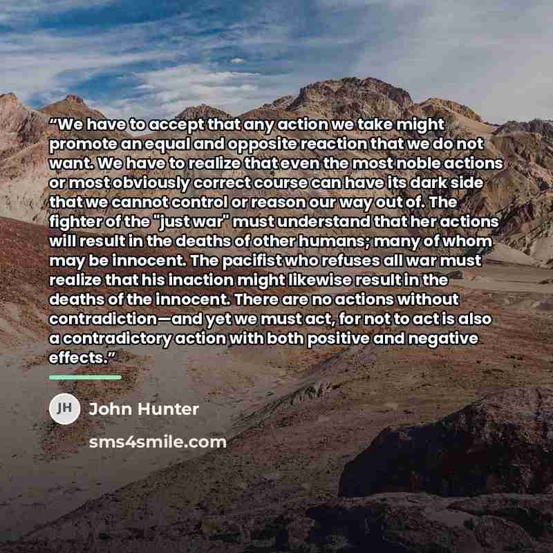“We have to accept that any action we take might promote an equal and opposite reaction that we do not want. We have to realize that even the most noble actions or most obviously correct course can have its dark side that we cannot control or reason our way out of. The fighter of the "just war"…” quote by John Hunter