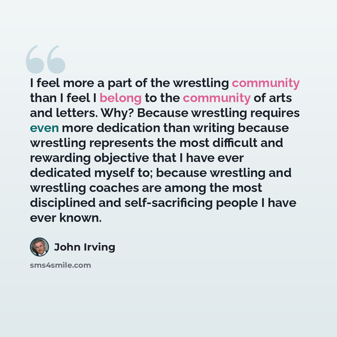 “I feel more a part of the wrestling community than I feel I belong to the community of arts and letters. Why? Because wrestling requires even more dedication than writing because wrestling represents the most difficult and rewarding objective that I have ever dedicated myself to; because wrestling…” quote by John Irving