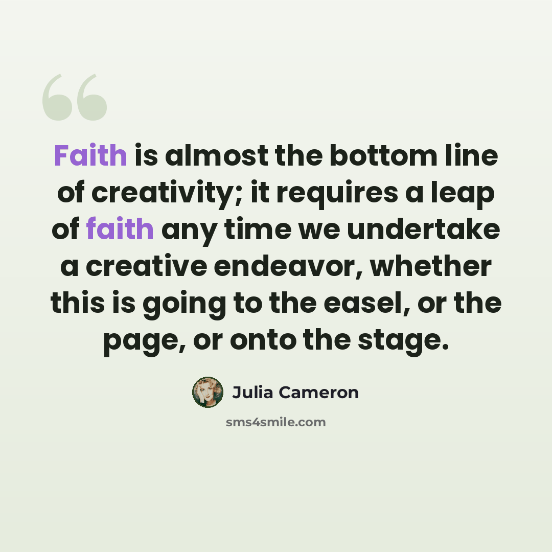 “Faith is almost the bottom line of creativity; it requires a leap of faith any time we undertake a creative endeavor, whether this is going to the easel, or the page, or onto the stage.” quote by Julia Cameron