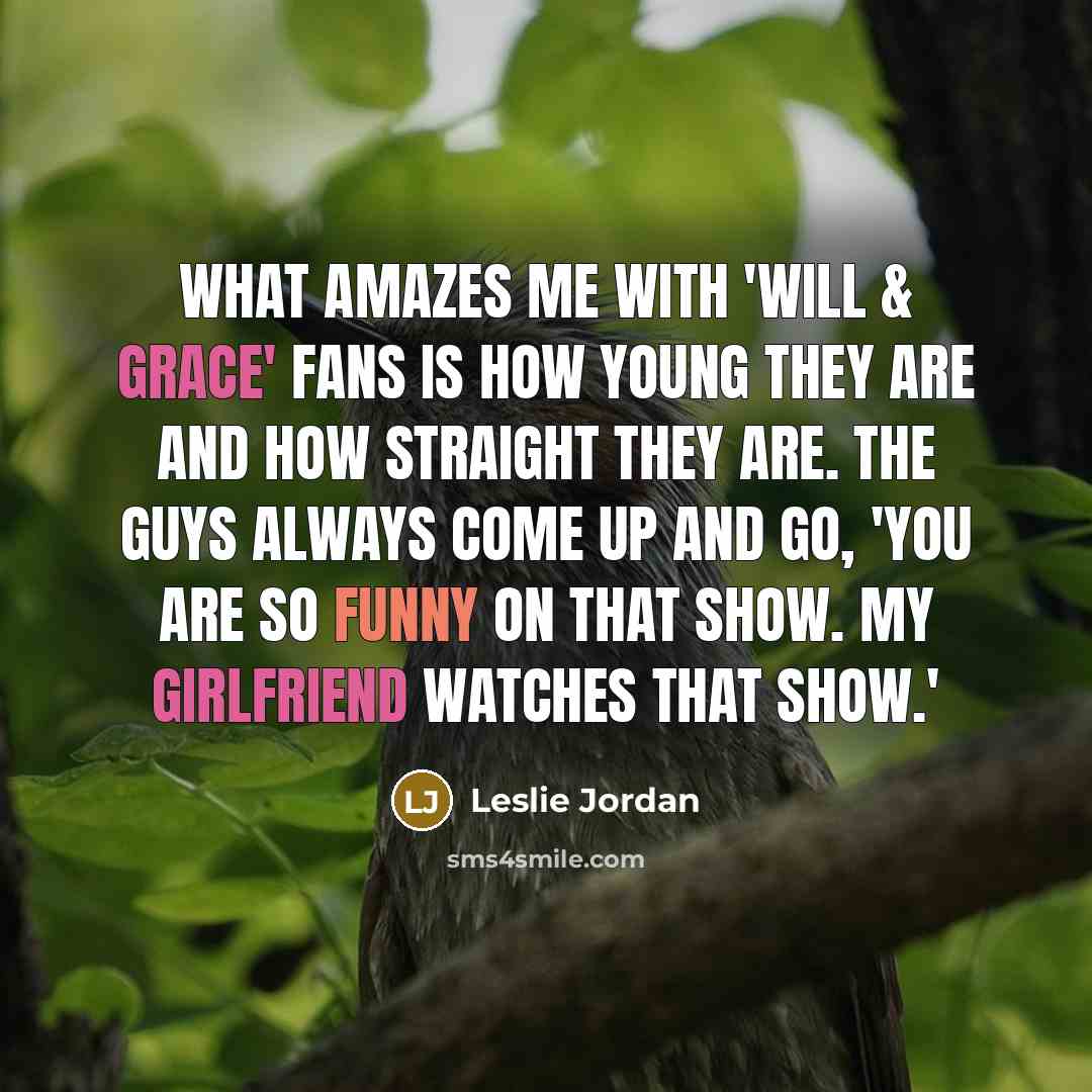 “What amazes me with 'Will & Grace' fans is how young they are and how straight they are. The guys always come up and go, 'You are so funny on that show. My girlfriend watches that show.'” quote by Leslie Jordan