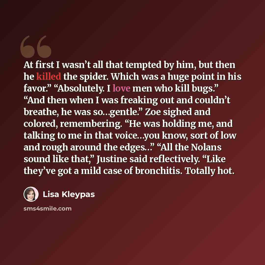 “At first I wasn’t all that tempted by him, but then he killed the spider. Which was a huge point in his favor.” “Absolutely. I love men who kill bugs.” “And then when I was freaking out and couldn’t breathe, he was so…gentle.” Zoe sighed and colored, remembering. “He was holding me, and talking to…” quote by Lisa Kleypas