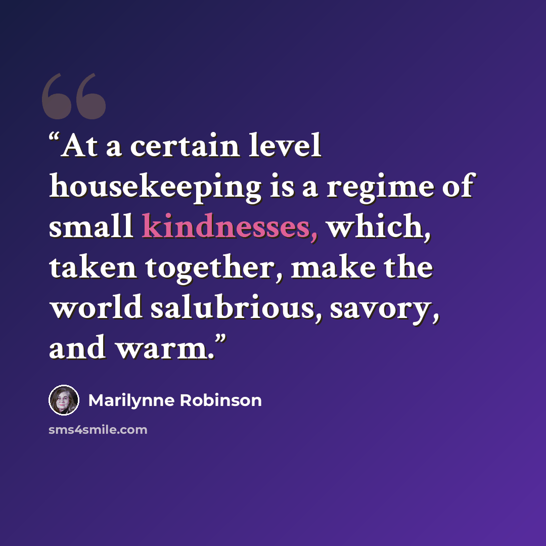“At a certain level housekeeping is a regime of small kindnesses, which, taken together, make the world salubrious, savory, and warm.” quote by Marilynne Robinson
