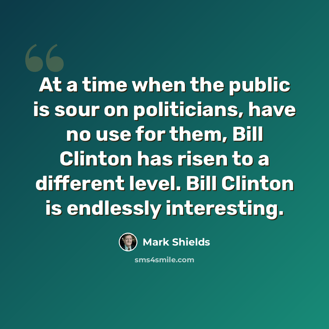 “At a time when the public is sour on politicians, have no use for them, Bill Clinton has risen to a different level. Bill Clinton is endlessly interesting.” quote by Mark Shields