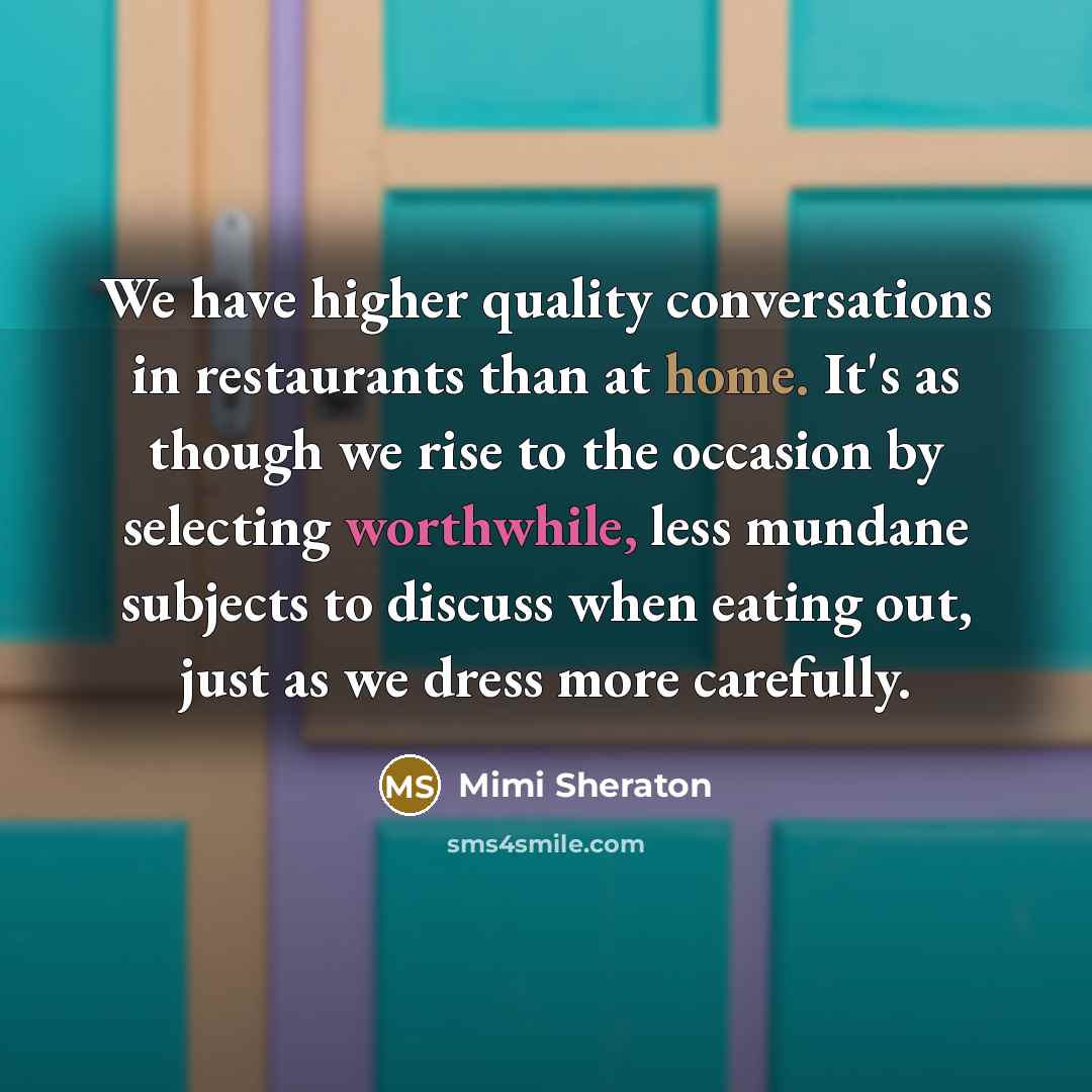 “We have higher quality conversations in restaurants than at home. It's as though we rise to the occasion by selecting worthwhile, less mundane subjects to discuss when eating out, just as we dress more carefully.” quote by Mimi Sheraton